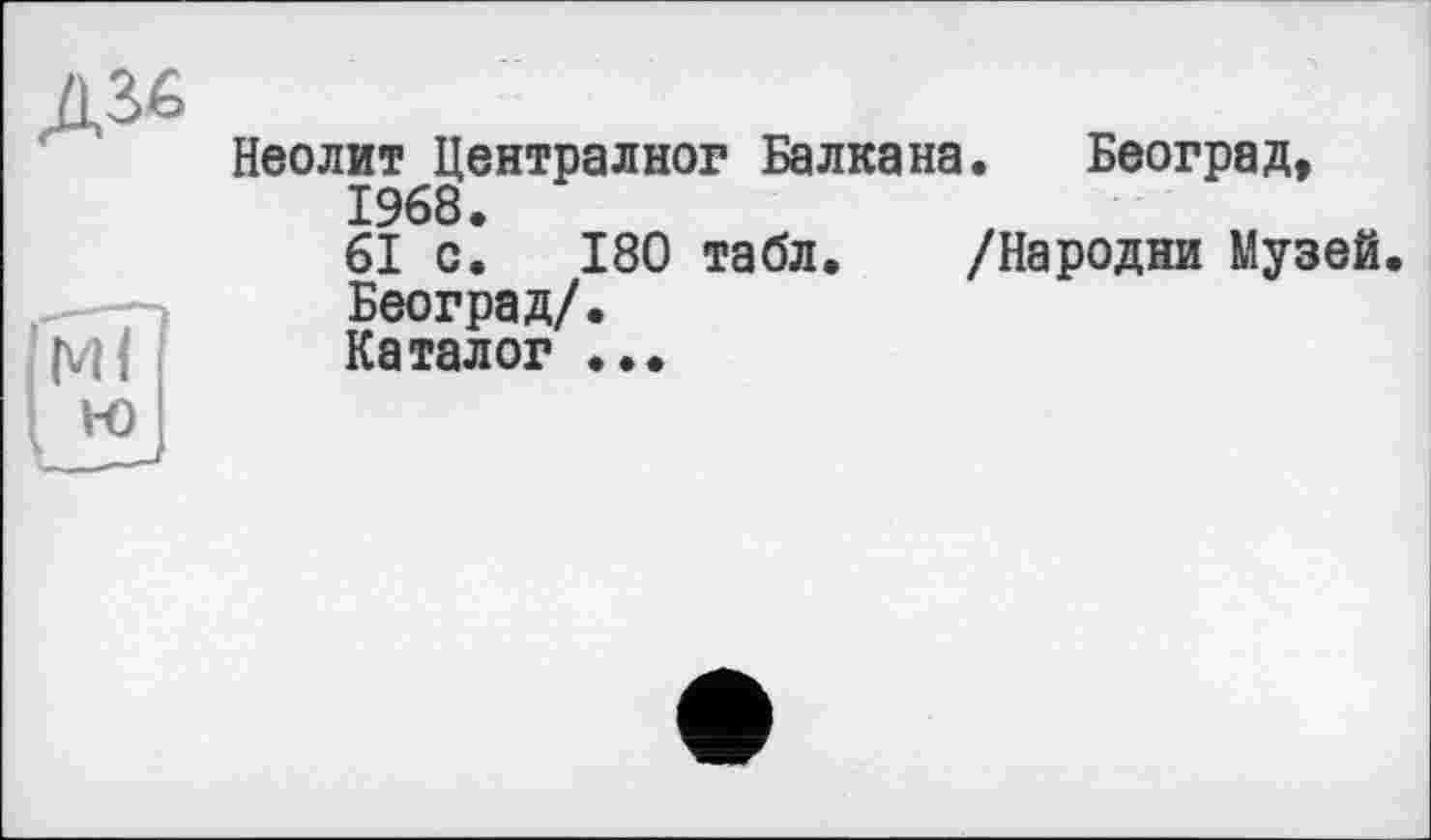 ﻿Неолит Централног Балкана. Београд, 1968.
61 с. 180 табл. /Народни Музей. Београд/.
Каталог ...